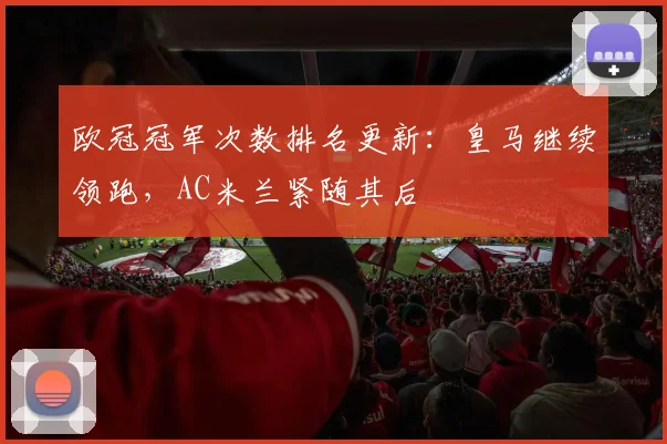 欧冠冠军次数排名更新:皇马继续领跑,AC米兰紧随其后