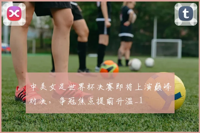 中美女足世界杯决赛即将上演巅峰对决,争冠焦点提前升温_1