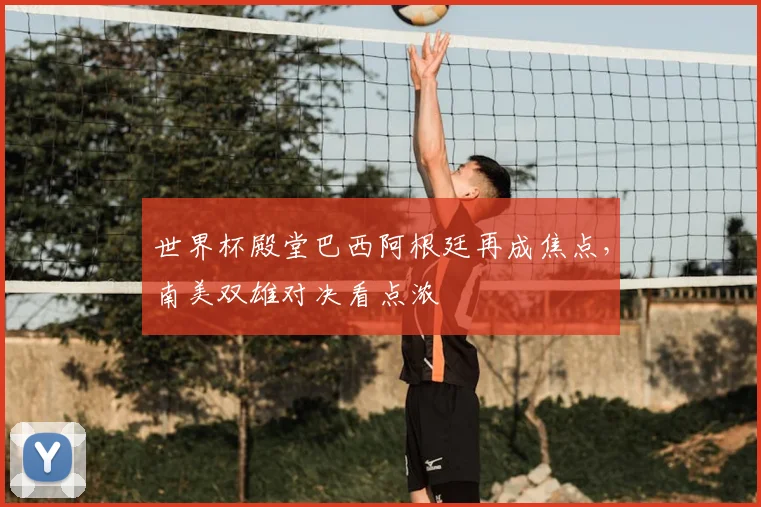 世界杯殿堂巴西阿根廷再成焦点,南美双雄对决看点浓