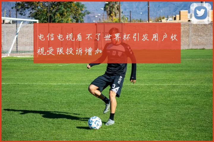 电信电视看不了世界杯引发用户收视受限投诉增加