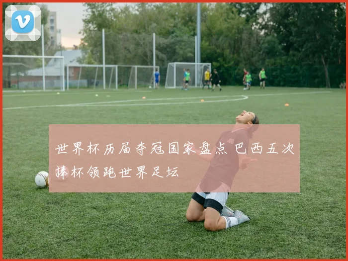 世界杯历届夺冠国家盘点 巴西五次捧杯领跑世界足坛