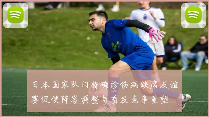 日本国家队门将确诊伤病缺席友谊赛促使阵容调整与首发竞争重塑