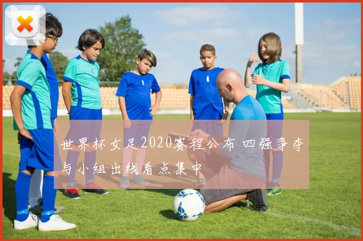 世界杯女足2020赛程公布 四强争夺与小组出线看点集中