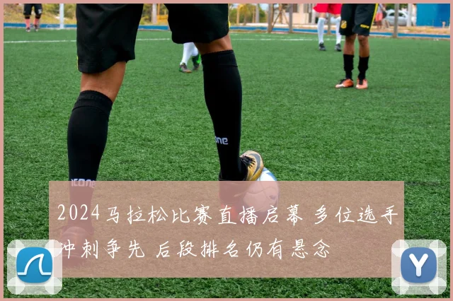 2024马拉松比赛直播启幕 多位选手冲刺争先 后段排名仍有悬念