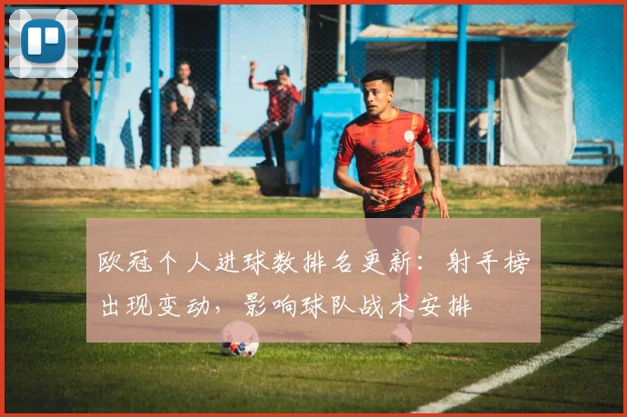 欧冠个人进球数排名更新:射手榜出现变动,影响球队战术安排