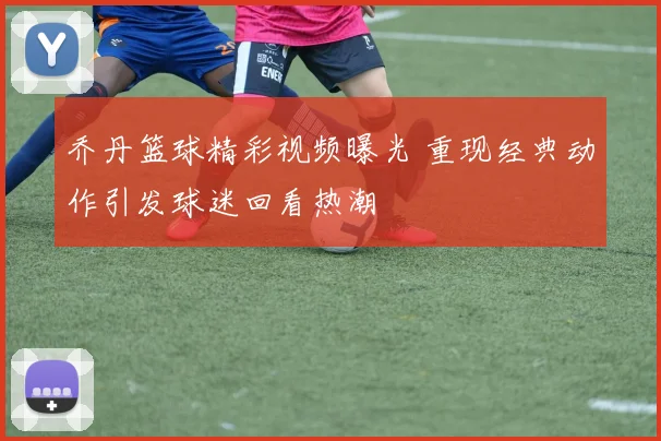 乔丹篮球精彩视频曝光 重现经典动作引发球迷回看热潮