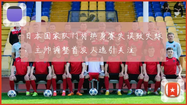 日本国家队门将热身赛失误致失球，主帅调整首发人选引关注