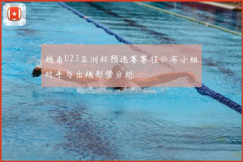 越南U23亚洲杯预选赛赛程公布小组对手与出线形势分析