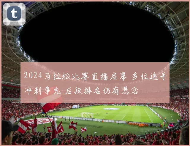 2024马拉松比赛直播启幕 多位选手冲刺争先 后段排名仍有悬念