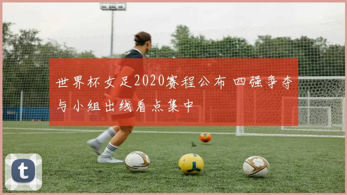 世界杯女足2020赛程公布 四强争夺与小组出线看点集中