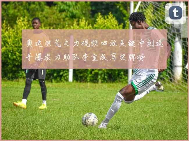 奥运洪荒之力视频回放关键冲刺选手爆发力助队夺金改写奖牌榜