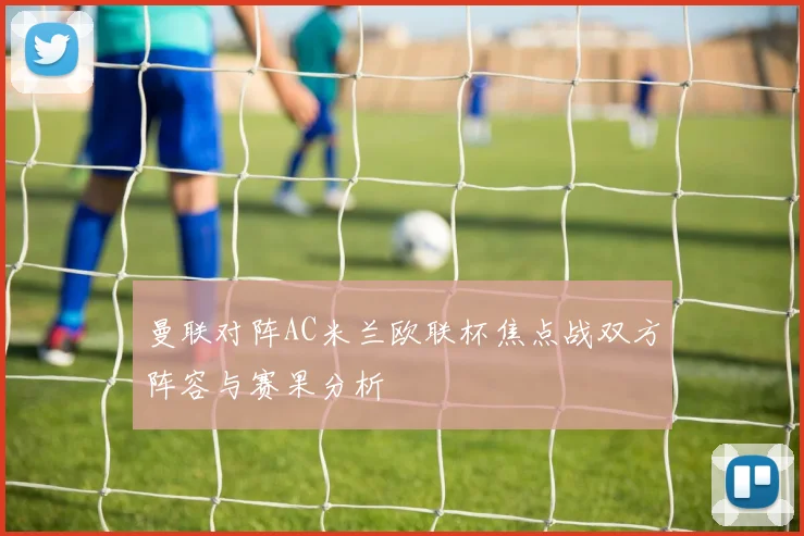 曼联对阵AC米兰欧联杯焦点战双方阵容与赛果分析