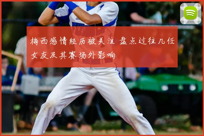 梅西感情经历被关注 盘点过往几任女友及其赛场外影响