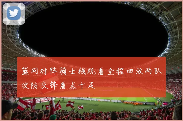 篮网对阵骑士线观看全程回放两队攻防交锋看点十足