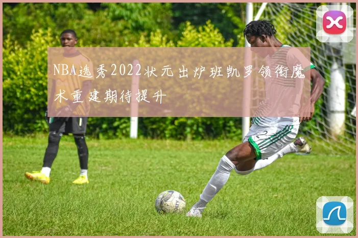 NBA选秀2022状元出炉班凯罗领衔魔术重建期待提升