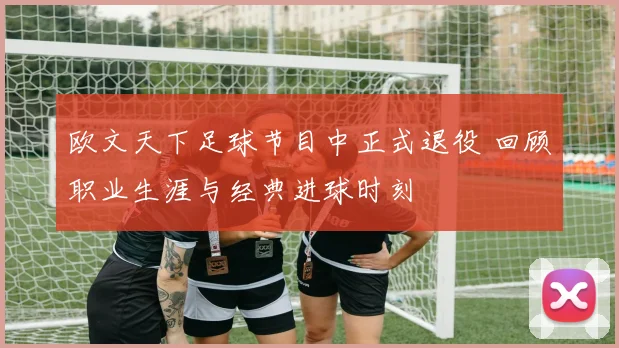 欧文天下足球节目中正式退役 回顾职业生涯与经典进球时刻