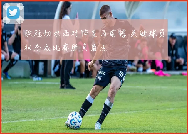 欧冠切尔西对阵皇马前瞻 关键球员状态成比赛胜负看点
