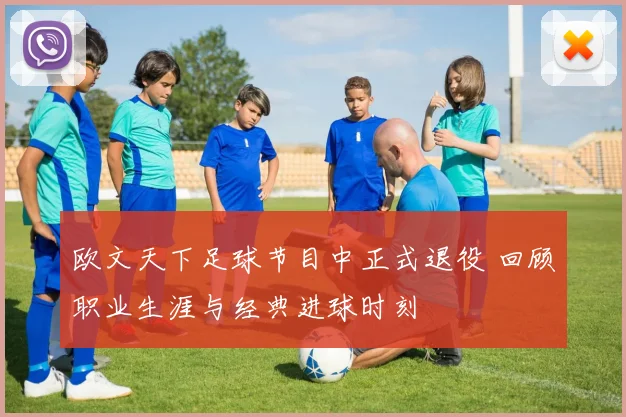 欧文天下足球节目中正式退役 回顾职业生涯与经典进球时刻