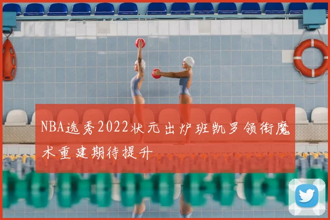 NBA选秀2022状元出炉班凯罗领衔魔术重建期待提升
