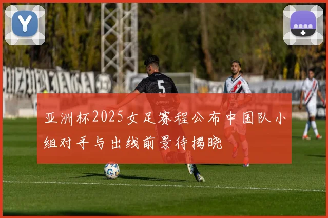 亚洲杯2025女足赛程公布中国队小组对手与出线前景待揭晓