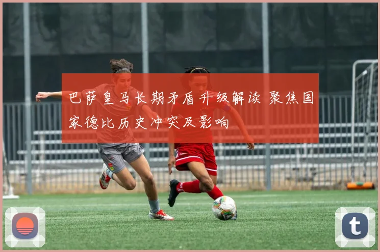 巴萨皇马长期矛盾升级解读 聚焦国家德比历史冲突及影响