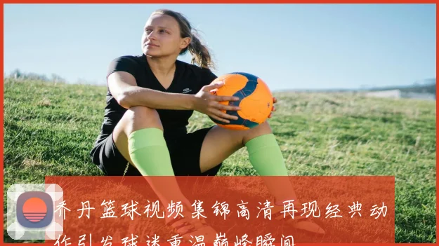 乔丹篮球视频集锦高清再现经典动作引发球迷重温巅峰瞬间