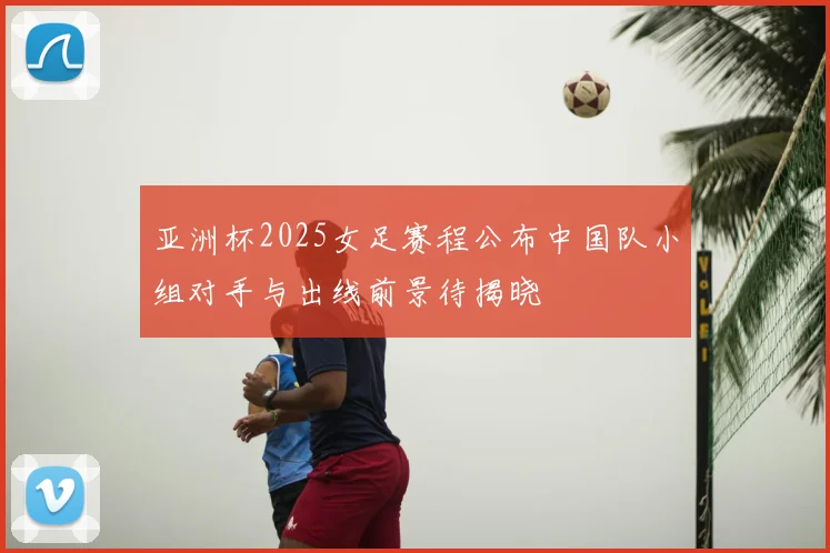 亚洲杯2025女足赛程公布中国队小组对手与出线前景待揭晓