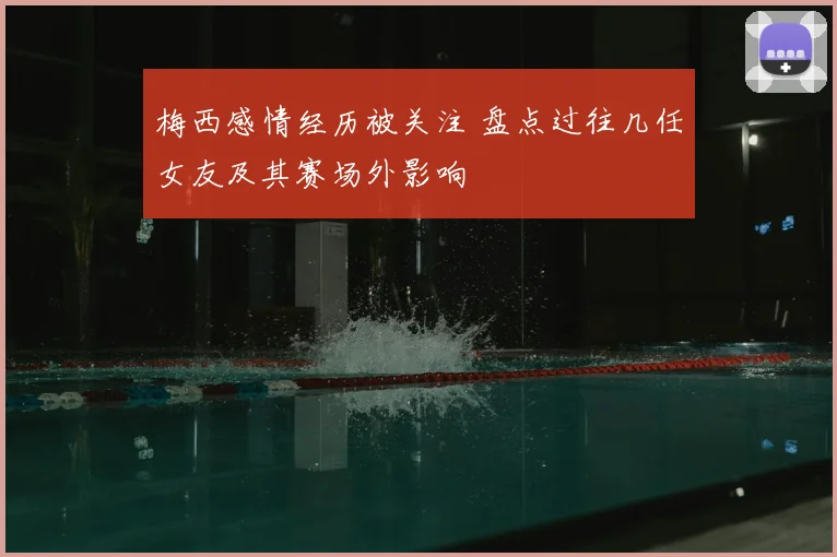 梅西感情经历被关注 盘点过往几任女友及其赛场外影响
