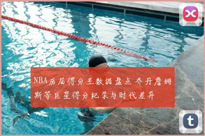 NBA历届得分王数据盘点 乔丹詹姆斯等巨星得分纪录与时代差异