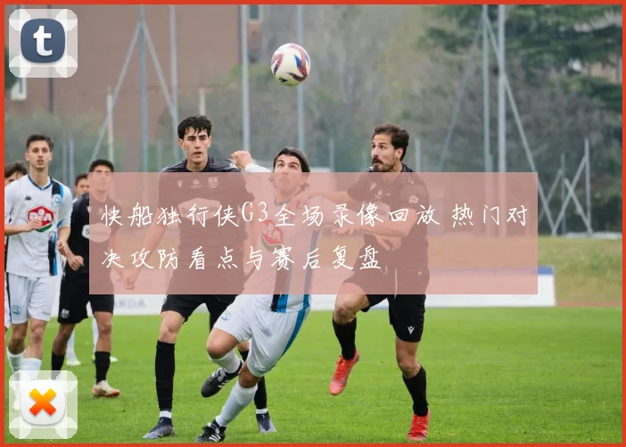 快船独行侠G3全场录像回放 热门对决攻防看点与赛后复盘