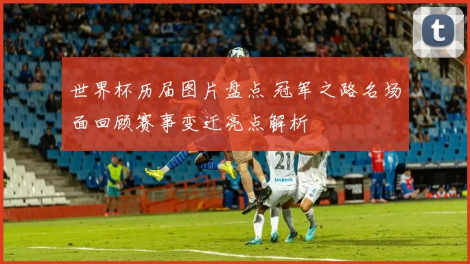 世界杯历届图片盘点 冠军之路名场面回顾赛事变迁亮点解析