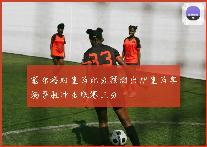 塞尔塔对皇马比分预测出炉皇马客场争胜冲击联赛三分