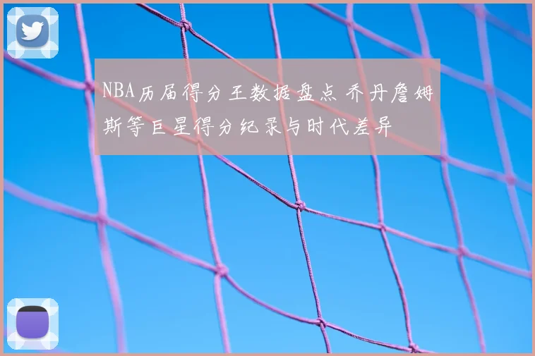 NBA历届得分王数据盘点 乔丹詹姆斯等巨星得分纪录与时代差异