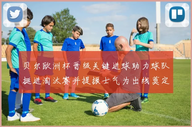 贝尔欧洲杯晋级关键进球助力球队挺进淘汰赛并提振士气为出线奠定基础